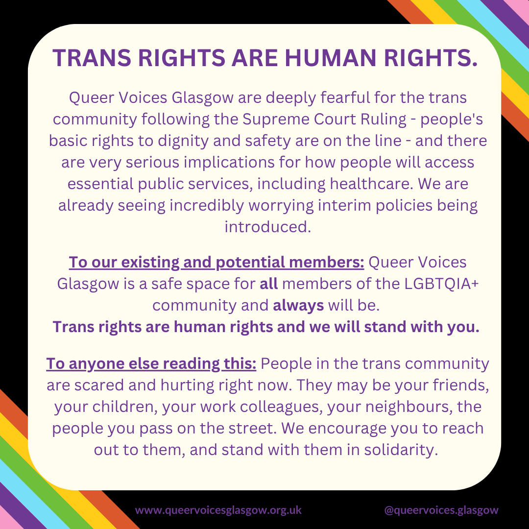 Trans rights are human rights. 

Queer Voices Glasgow are deeply fearful for the trans community following the Supreme Court Ruling - people